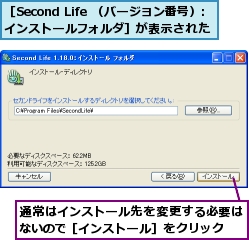 通常はインストール先を変更する必要はないので［インストール］をクリック,［Second Life （バージョン番号）: インストールフォルダ］が表示された