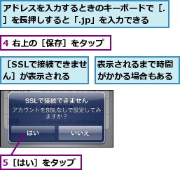 4 右上の［保存］をタップ,5［はい］をタップ,アドレスを入力するときのキーボードで［.］を長押しすると「.jp」を入力できる,表示されるまで時間がかかる場合もある,［SSLで接続できません］が表示される