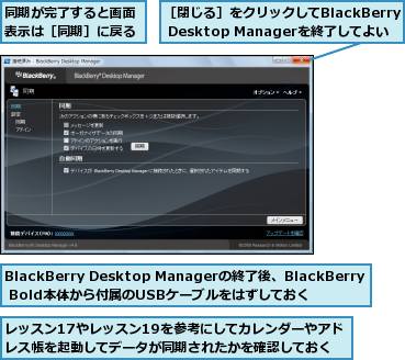 BlackBerry Desktop Managerの終了後、BlackBerry Bold本体から付属のUSBケーブルをはずしておく,レッスン17やレッスン19を参考にしてカレンダーやアドレス帳を起動してデータが同期されたかを確認しておく,同期が完了すると画面表示は［同期］に戻る,［閉じる］をクリックしてBlackBerry Desktop Managerを終了してよい