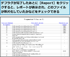 デフラグが完了したあとに［Report］をクリックすると、レポートが表示され、どのファイルが断片化していたかなどをチェックできる