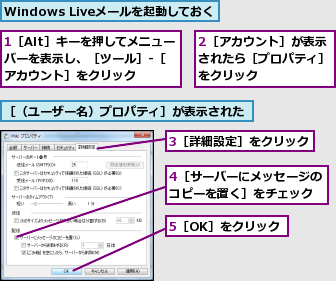 1［Alt］キーを押してメニューバーを表示し、［ツール］‐［アカウント］をクリック,2［アカウント］が表示されたら［プロパティ］をクリック,3［詳細設定］をクリック,4［サーバーにメッセージのコピーを置く］をチェック,5［OK］をクリック,Windows Liveメールを起動しておく,［（ユーザー名）プロパティ］が表示された