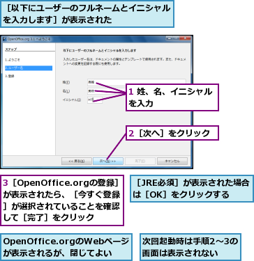 1 姓、名、イニシャルを入力        ,2［次へ］をクリック,3［OpenOffice.orgの登録］が表示されたら、［今すぐ登録］が選択されていることを確認して［完了］をクリック,OpenOffice.orgのWebページが表示されるが、閉じてよい,次回起動時は手順2〜3の画面は表示されない,［JRE必須］が表示された場合は［OK］をクリックする,［以下にユーザーのフルネームとイニシャルを入力します］が表示された       