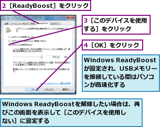 2［ReadyBoost］をクリック,3［このデバイスを使用する］をクリック  ,4［OK］をクリック,Windows ReadyBoostが設定され、USBメモリーを接続している間はパソコンが高速化する,Windows ReadyBoostを解除したい場合は、再びこの画面を表示して［このデバイスを使用しない］に設定する