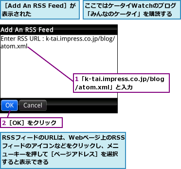 1「k-tai.impress.co.jp/blog/atom.xml」と入力,2［OK］をクリック,RSSフィードのURLは、Webページ上のRSSフィードのアイコンなどをクリックし、メニューキーを押して［ページアドレス］を選択すると表示できる,ここではケータイWatchのブログ「みんなのケータイ」を購読する,［Add An RSS Feed］が表示された    
