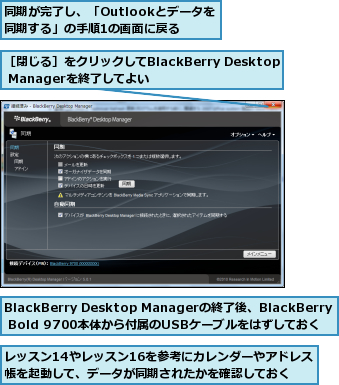 BlackBerry Desktop Managerの終了後、BlackBerry Bold 9700本体から付属のUSBケーブルをはずしておく,レッスン14やレッスン16を参考にカレンダーやアドレス帳を起動して、データが同期されたかを確認しておく,同期が完了し、「Outlookとデータを同期する」の手順1の画面に戻る    ,［閉じる］をクリックしてBlackBerry Desktop Managerを終了してよい