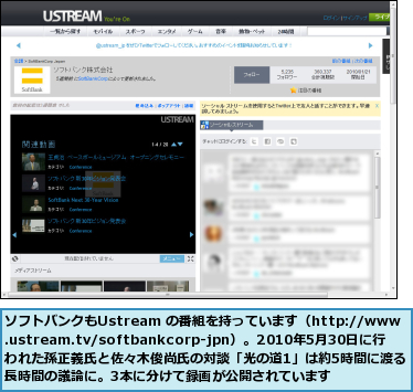 ソフトバンクもUstream の番組を持っています（http://www.ustream.tv/softbankcorp-jpn）。2010年5月30日に行われた孫正義氏と佐々木俊尚氏の対談「光の道1」は約5時間に渡る長時間の議論に。3本に分けて録画が公開されています