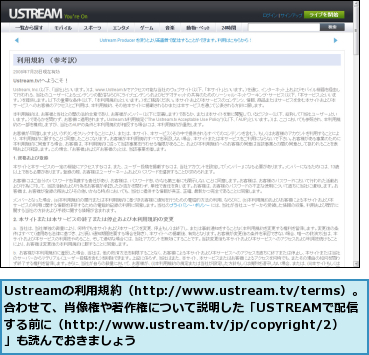Ustreamの利用規約（http://www.ustream.tv/terms）。合わせて、肖像権や著作権について説明した「USTREAMで配信　　　する前に（http://www.ustream.tv/jp/copyright/2）」も読んでおきましょう
