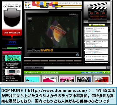 DOMMUNE（ http://www.dommune.com/ ）。宇川直宏氏が渋谷に立ち上げたスタジオからのライブ中継番組。毎晩多彩な番組を展開しており、国内でもっとも人気がある番組のひとつです