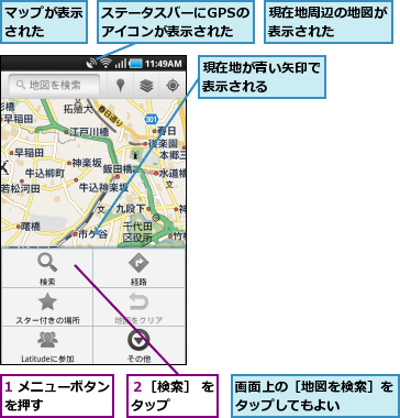 1 メニューボタンを押す      ,ステータスバーにGPSのアイコンが表示された,マップが表示された  ,現在地が青い矢印で表示される    ,現在地周辺の地図が表示された    ,画面上の［地図を検索］をタップしてもよい    ,２［検索］ をタップ    