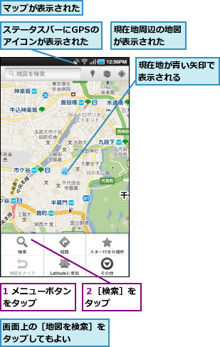 1 メニューボタンをタップ　　　　,ステータスバーにGPSのアイコンが表示された,マップが表示された,現在地が青い矢印で表示される　　　　,現在地周辺の地図が表示された　　,画面上の［地図を検索］をタップしてもよい　　　　,２［検索］をタップ　　