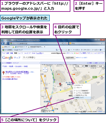 1 ブラウザーのアドレスバーに「http://maps.google.co.jp/」と入力　　　,2［Enter］キーを押す,3 地図をスクロールや検索を利用して目的の位置を表示　　,4 目的の位置で右クリック　　,5［この場所について］をクリック,Googleマップが表示された