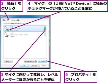 3［録音］をクリック  ,4［マイク］の［USB VoIP Device］に緑色の  チェックマークが付いていることを確認,5 マイクに向かって発音し、レベルメーターに反応があることを確認  ,6［プロパティ］をクリック    