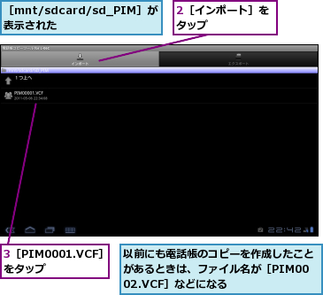 2［インポート］をタップ      ,3［PIM0001.VCF］をタップ    ,以前にも電話帳のコピーを作成したことがあるときは、ファイル名が［PIM0002.VCF］などになる,［mnt/sdcard/sd_PIM］が表示された  
