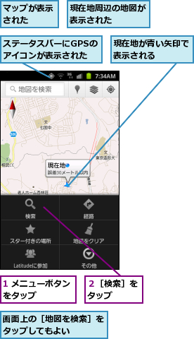 1 メニューボタンをタップ    ,ステータスバーにGPSのアイコンが表示された,マップが表示された  ,現在地が青い矢印で表示される    ,現在地周辺の地図が表示された    ,画面上の［地図を検索］をタップしてもよい    ,２［検索］をタップ  