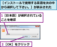 1［日本語］が選択されていることを確認　　　　　　　　,２［OK］をクリック,［インストールで使用する言語を次の中から選択して下さい。］が表示された
