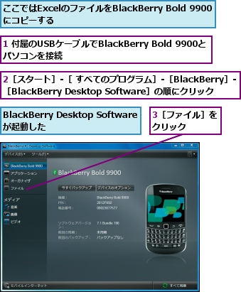 1 付属のUSBケーブルでBlackBerry Bold 9900とパソコンを接続　　　　　　　　　　　　,2［スタート］-［ すべてのプログラム］-［BlackBerry］-［BlackBerry Desktop Software］の順にクリック,3［ファイル］をクリック    ,BlackBerry Desktop Softwareが起動した,ここではExcelのファイルをBlackBerry Bold 9900　にコピーする　　　　　　　　　　　　　　