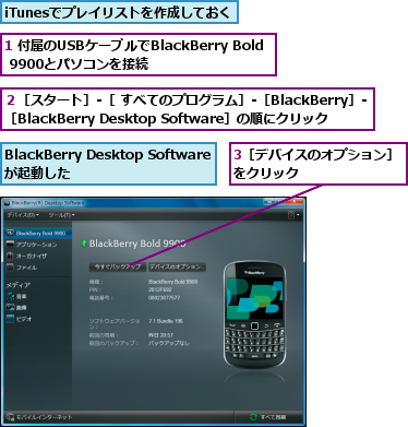 1 付属のUSBケーブルでBlackBerry Bold 9900とパソコンを接続,3［デバイスのオプション］をクリック        ,BlackBerry Desktop Softwareが起動した,iTunesでプレイリストを作成しておく,２［スタート］‐［ すべてのプログラム］‐［BlackBerry］‐［BlackBerry Desktop Software］の順にクリック