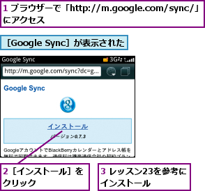1 ブラウザーで「http://m.google.com/sync/」にアクセス                ,2［インストール］をクリック      ,3 レッスン23を参考にインストール    ,［Google Sync］が表示された