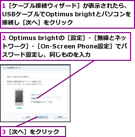 1［ケーブル接続ウィザード］が表示されたら、USBケーブルでOptimus brightとパソコンを接続し［次へ］をクリック,2 Optimus brightの［設定］‐［無線とネットワーク］‐［On-Screen Phone設定］でパスワード設定し、同じものを入力,3［次へ］をクリック