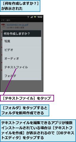 テキストファイルを編集できるアプリが複数インストールされている場合は［テキストファイルを作成］が表示されるので［DBテキストエディタ］をタップする,［テキストファイル］をタップ,［フォルダ］をタップするとフォルダを新規作成できる,［何を作成しますか？］が表示された    