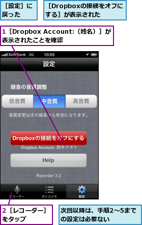 1［Dropbox Account:（姓名）］が表示されたことを確認,2［レコーダー］　　　をタップ      ,次回以降は、手順2〜5までの設定は必要ない  ,［Dropboxの接続をオフにする］が表示された,［設定］に戻った  