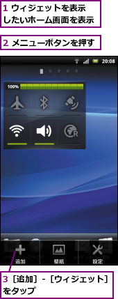 1 ウィジェットを表示　　したいホーム画面を表示　　,2 メニューボタンを押す,3［追加］-［ウィジェット］をタップ　　　　　　　　　