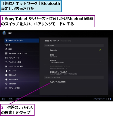 1 Sony Tablet Sシリーズと接続したいBluetooth機器のスイッチを入れ、ペアリングモードにする  ,2［付近のデバイスの検索］をタップ,［無線とネットワーク｜Bluetooth設定］が表示された