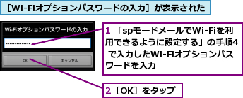 1 「spモードメールでWi-Fiを利用できるように設定する」の手順4 で入力したWi-Fiオプションパスワードを入力,2［OK］をタップ,［Wi-Fiオプションパスワードの入力］が表示された