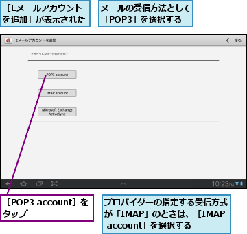 プロバイダーの指定する受信方式が「IMAP」のときは、［IMAP account］を選択する,メールの受信方法として「POP3」を選択する,［Eメールアカウントを追加］が表示された,［POP3 account］をタップ    