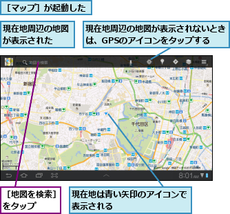 現在地は青い矢印のアイコンで表示される　　　　　　　　,現在地周辺の地図が表示された　　,現在地周辺の地図が表示されないときは、GPSのアイコンをタップする,［マップ］が起動した,［地図を検索］をタップ　　　