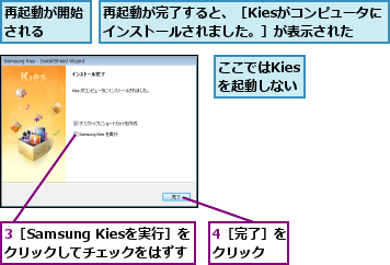 3［Samsung Kiesを実行］を クリックしてチェックをはずす,4［完了］をクリック  ,ここではKiesを起動しない,再起動が完了すると、［Kiesがコンピュータにインストールされました。］が表示された,再起動が開始される  