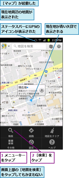 1 メニューキーをタップ　　　,ステータスバーにGPSのアイコンが表示された,現在地が青い矢印で表示される　　　,現在地周辺の地図が表示された　　　　,画面上部の［地図を検索］をタップしてもかまわない,２［検索］をタップ　　,［マップ］が起動した