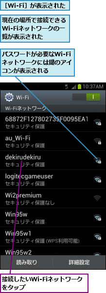 パスワードが必要なWi-Fiネットワークには鍵のアイ　コンが表示される,接続したいWi-Fiネットワークをタップ　　　　　　　　,現在の場所で接続できるWi-Fiネットワークの一覧が表示された,［Wi-Fi］が表示された
