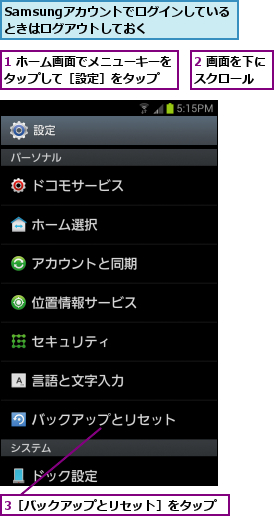 1 ホーム画面でメニューキーをタップして［設定］をタップ  ,2 画面を下にスクロール  ,3［バックアップとリセット］をタップ,Samsungアカウントでログインしているときはログアウトしておく  