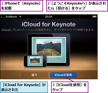 1 iPhoneで［Keynote］を起動    ,2［ようこそKeynoteへ］が表示されたら［続ける］をタップ,3［iCloudを使用］をタップ    ,［iCloud for Keynote］が表示された    