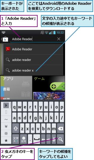 1「Adobe Reader」と入力    ,2 虫メガネのキーを タップ        ,ここではAndroid用のAdobe Readerを検索してダウンロードする,キーボードが表示された,キーワードの候補をタップしてもよい,文字の入力途中でもキーワードの候補が表示される    