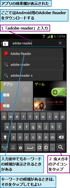 1「adobe reader」と入力,ここではAndroid用のAdobe Readerをダウンロードする,アプリの検索欄が表示された,キーワードの候補があるときは、それをタップしてもよい   ,入力途中でもキーワードの候補が表示されるときがある  ,２ 虫メガネのアイコン をタップ  