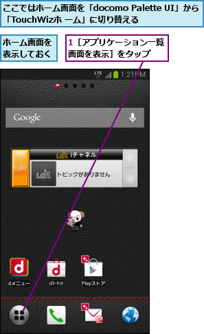 1［アプリケーション一覧画面を表示］をタップ  ,ここではホーム画面を「docomo Palette UI」から「TouchWizホ ーム」に切り替える,ホーム画面を表示しておく