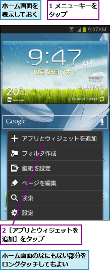 1 メニューキーをタップ      ,2［アプリとウィジェットを追加］をタップ      ,ホーム画面のなにもない部分をロングタッチしてもよい  ,ホーム画面を表示しておく