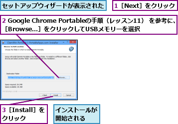1［Next］をクリック,2 Google Chrome Portableの手順（レッスン11） を参考に、　［Browse...］をクリックしてUSBメモリーを選択    ,3［Install］をクリック,インストールが開始される  ,セットアップウィザードが表示された