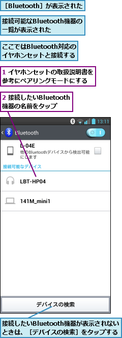 1 イヤホンセットの取扱説明書を参考にペアリングモードにする  ,2 接続したいBluetooth機器の名前をタップ,ここではBluetooth対応のイヤホンセットと接続する,接続したいBluetooth機器が表示されないときは、［デバイスの検索］をタップする,接続可能なBluetooth機器の一覧が表示された,［Bluetooth］が表示された