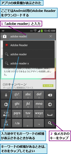 1「adobe reader」と入力,ここではAndroid用のAdobe Readerをダウンロードする,アプリの検索欄が表示された,キーワードの候補があるときは、それをタップしてもよい   ,入力途中でもキーワードの候補が表示されるときがある   ,２ 虫メガネのキーをタップ