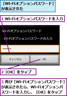 1 Wi-Fiオプションパスワードを入力,2［OK］をタップ,3 再び［Wi-Fiオプションパスワード］が表示されたら、Wi-Fiオプションパ  スワードを入力し、［OK］をタップ,［Wi-Fiオプションパスワード］が表示された        
