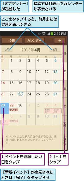 1 イベントを登録したい日をタップ      ,2［＋］をタップ  ,ここをタップすると、前月または翌月を表示できる      ,標準では月表示でカレンダーが表示される       ,［Sプランナー］が起動した   ,［新規イベント］が表示されたときは［完了］をタップする
