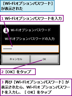 1 Wi-Fiオプションパスワードを入力,2［OK］をタップ,3 再び［Wi-Fiオプションパスワード］が表示されたら、Wi-Fiオ プションパスワードを入力し、［ OK］をタップ,［Wi-Fiオプションパスワード］が表示された         