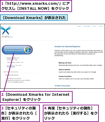 1「http://www.xmarks.com/」にアクセスし［INSTALL NOW］をクリック,2［Download Xmarks for Internet Explorer］をクリック,3［セキュリティの警告］が表示されたら［実行］をクリック,4 再度［セキュリティの警告］が表示されたら［実行する］をクリック,［Download Xmarks］が表示された