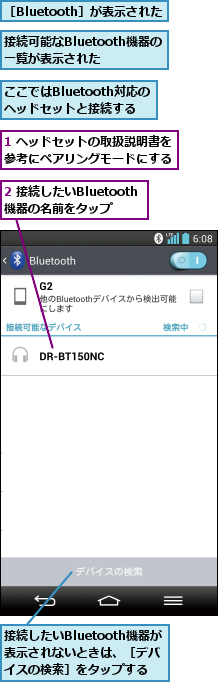 1 ヘッドセットの取扱説明書を参考にペアリングモードにする,2 接続したいBluetooth機器の名前をタップ,ここではBluetooth対応のヘッドセットと接続する,接続したいBluetooth機器が表示されないときは、［デバイスの検索］をタップする,接続可能なBluetooth機器の一覧が表示された,［Bluetooth］が表示された