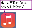 ホーム画面で［ミュージック］をタップ  